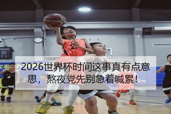 2026世界杯时间这事真有点意思，熬夜党先别急着喊累！