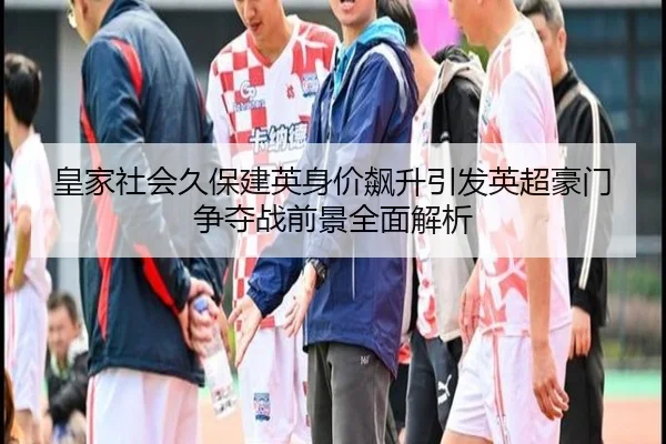 皇家社会久保建英身价飙升引发英超豪门争夺战前景全面解析