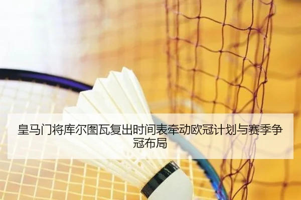 皇马门将库尔图瓦复出时间表牵动欧冠计划与赛季争冠布局