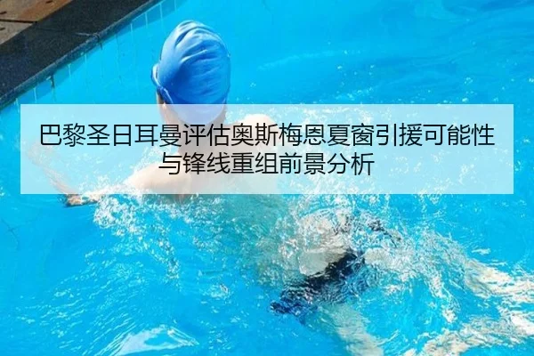 巴黎圣日耳曼评估奥斯梅恩夏窗引援可能性与锋线重组前景分析
