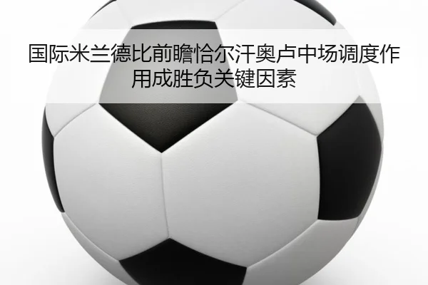 国际米兰德比前瞻恰尔汗奥卢中场调度作用成胜负关键因素