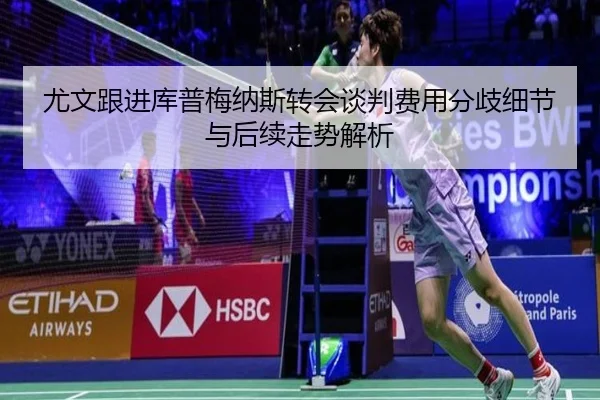 尤文跟进库普梅纳斯转会谈判费用分歧细节与后续走势解析