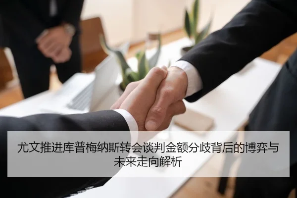 尤文推进库普梅纳斯转会谈判金额分歧背后的博弈与未来走向解析
