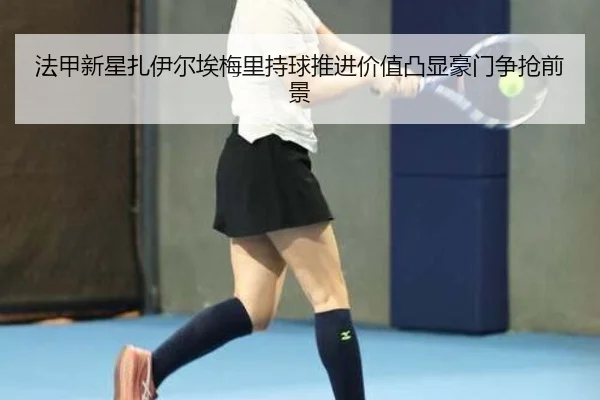 法甲新星扎伊尔埃梅里持球推进价值凸显豪门争抢前景