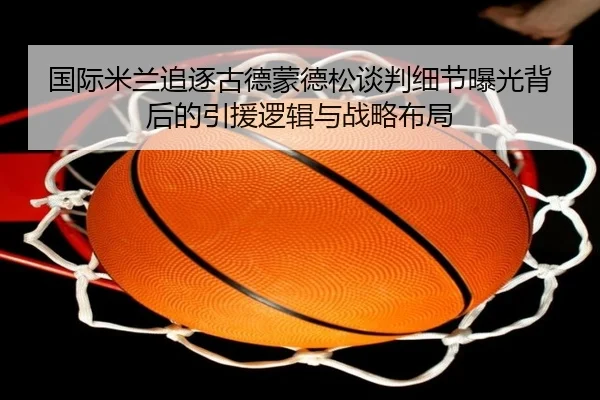 国际米兰追逐古德蒙德松谈判细节曝光背后的引援逻辑与战略布局
