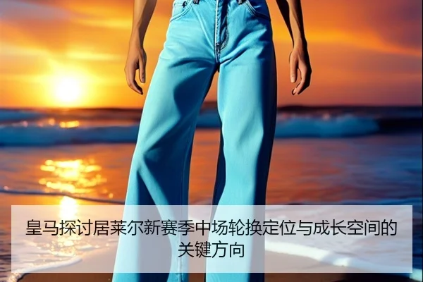 皇马探讨居莱尔新赛季中场轮换定位与成长空间的关键方向