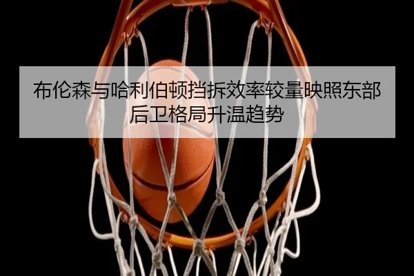 布伦森与哈利伯顿挡拆效率较量映照东部后卫格局升温趋势